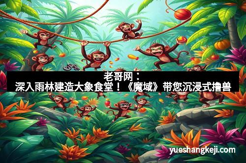 老哥网：深入雨林建造大象食堂！《魔域》带您沉浸式撸兽